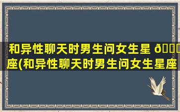 和异性聊天时男生问女生星 🐅 座(和异性聊天时男生问女生星座什么意思)